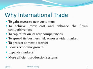 Why International Trade
 To gain access to new customers
 To achieve lower cost and enhance the firm’s
competitiveness
 To capitalize on its core competencies
 To spread its business risk across a wider market
 To protect domestic market
 Boosts economic growth
 Expands markets
 More efficient production systems
4/7/2015 Abraham Ansong 5
 