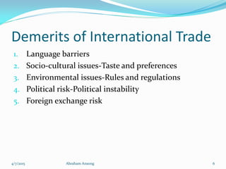 Demerits of International Trade
1. Language barriers
2. Socio-cultural issues-Taste and preferences
3. Environmental issues-Rules and regulations
4. Political risk-Political instability
5. Foreign exchange risk
4/7/2015 Abraham Ansong 6
 