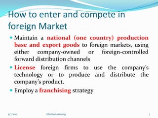 How to enter and compete in
foreign Market
 Maintain a national (one country) production
base and export goods to foreign markets, using
either company-owned or foreign-controlled
forward distribution channels
 License foreign firms to use the company’s
technology or to produce and distribute the
company’s product.
 Employ a franchising strategy
4/7/2015 Abraham Ansong 7
 