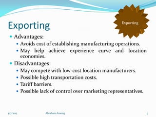 Exporting
 Advantages:
 Avoids cost of establishing manufacturing operations.
 May help achieve experience curve and location
economies.
 Disadvantages:
 May compete with low-cost location manufacturers.
 Possible high transportation costs.
 Tariff barriers.
 Possible lack of control over marketing representatives.
Exporting
4/7/2015 Abraham Ansong 9
 