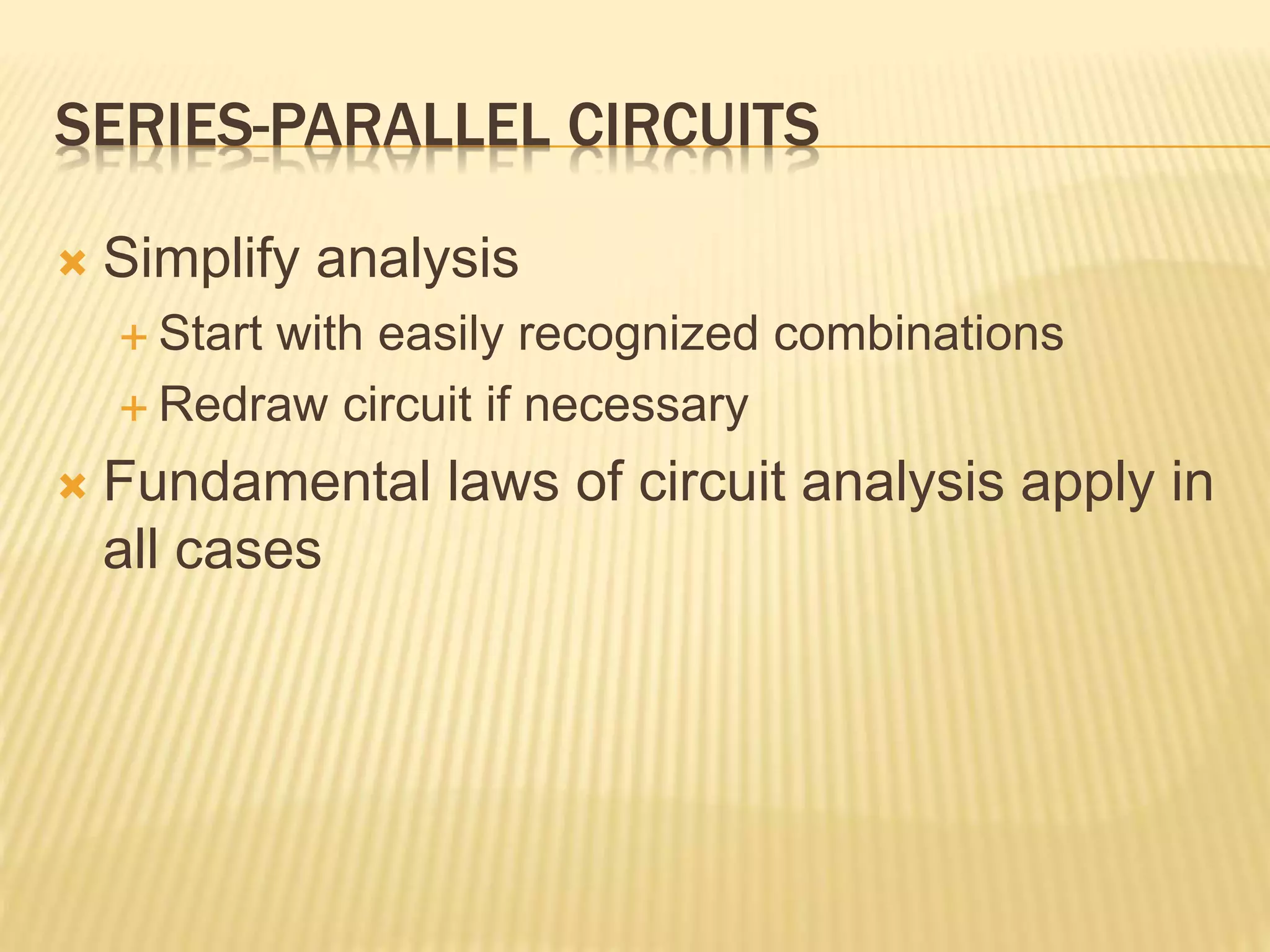 SERIES-PARALLEL CIRCUITS
 Simplify analysis
 Start with easily recognized combinations
 Redraw circuit if necessary
 Fundamental laws of circuit analysis apply in
all cases
 