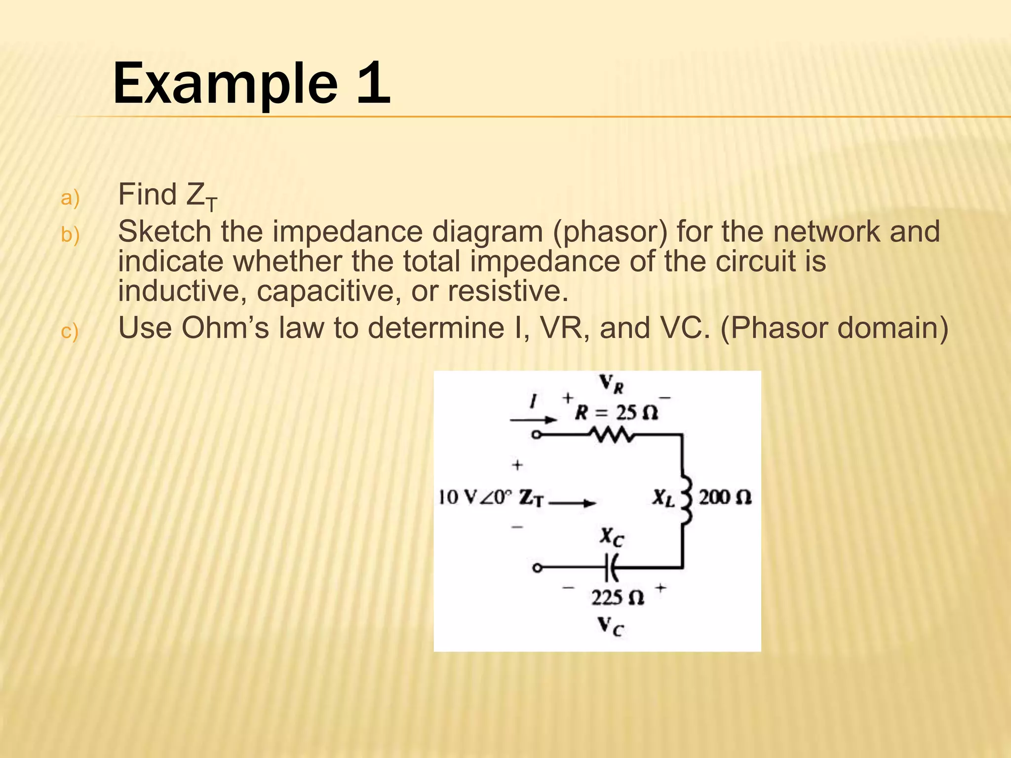 Example 1
a) Find ZT
b) Sketch the impedance diagram (phasor) for the network and
indicate whether the total impedance of the circuit is
inductive, capacitive, or resistive.
c) Use Ohm’s law to determine I, VR, and VC. (Phasor domain)
 