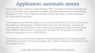 Wall Street is high on Molson Coors Brewing (TAP), expecting it to report earnings that
are up 17.5% from a year ago when it reports its third quarter earnings on Wednesday,
November 7, 2012. The consensus estimate is $1.34 per share, up from earnings of
$1.14 per share a year ago.
The consensus estimate has dipped over the past month, from $1.35, but it’s still up from
the consensus estimate of $1.19 three months ago. For the fiscal year, analysts are
expecting earnings of $3.89 per share. Revenue is projected to eclipse the year-earlier
total of $954.4 million by 31%, finishing at $1.25 billion for the quarter. For the year,
revenue is projected to roll in at $4.04 billion.
The company’s net income has declined in the last two quarters. The company posted
profit falling by 52.8% in the second quarter. This is after it reported a profit decline in the
first quarter by 4.1%.
Automatic story generation (AP/Narrative Science)
Application: automatic stories
 