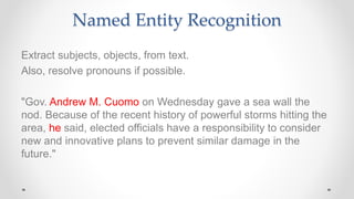 Named Entity Recognition
Extract subjects, objects, from text.
Also, resolve pronouns if possible.
"Gov. Andrew M. Cuomo on Wednesday gave a sea wall the
nod. Because of the recent history of powerful storms hitting the
area, he said, elected officials have a responsibility to consider
new and innovative plans to prevent similar damage in the
future."
 