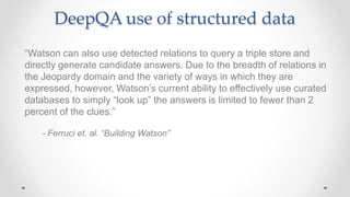 DeepQA use of structured data
“Watson can also use detected relations to query a triple store and
directly generate candidate answers. Due to the breadth of relations in
the Jeopardy domain and the variety of ways in which they are
expressed, however, Watson’s current ability to effectively use curated
databases to simply “look up” the answers is limited to fewer than 2
percent of the clues.”
- Ferruci et. al. “Building Watson”
 