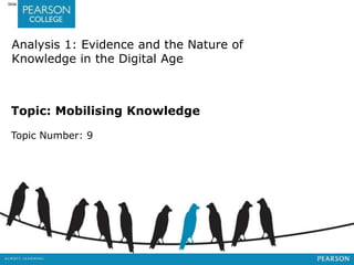 Jashapara, Knowledge Management: An Integrated Approach, 2nd Edition, © Pearson Education Limited 2011 
Slide 9.1 
Analysis 1: Evidence and the Nature of 
Knowledge in the Digital Age 
Topic: Mobilising Knowledge 
Topic Number: 9 
 
