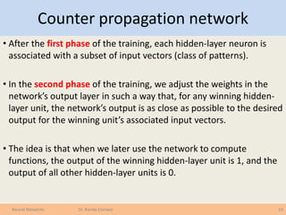 Counter propagation network
• After the first phase of the training, each hidden-layer neuron is
associated with a subset of input vectors (class of patterns).
• In the second phase of the training, we adjust the weights in the
network’s output layer in such a way that, for any winning hidden-
layer unit, the network’s output is as close as possible to the desired
output for the winning unit’s associated input vectors.
• The idea is that when we later use the network to compute
functions, the output of the winning hidden-layer unit is 1, and the
output of all other hidden-layer units is 0.
19Neural Networks Dr. Randa Elanwar
 