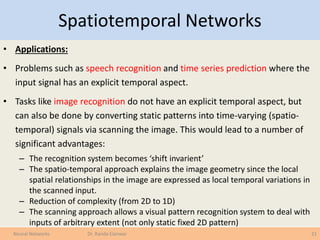 Spatiotemporal Networks
• Applications:
• Problems such as speech recognition and time series prediction where the
input signal has an explicit temporal aspect.
• Tasks like image recognition do not have an explicit temporal aspect, but
can also be done by converting static patterns into time-varying (spatio-
temporal) signals via scanning the image. This would lead to a number of
significant advantages:
– The recognition system becomes ‘shift invarient’
– The spatio-temporal approach explains the image geometry since the local
spatial relationships in the image are expressed as local temporal variations in
the scanned input.
– Reduction of complexity (from 2D to 1D)
– The scanning approach allows a visual pattern recognition system to deal with
inputs of arbitrary extent (not only static fixed 2D pattern)
21Neural Networks Dr. Randa Elanwar
 