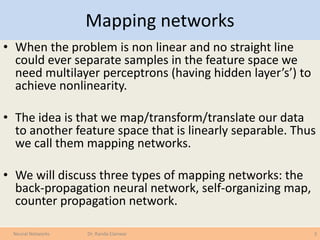 Mapping networks
• When the problem is non linear and no straight line
could ever separate samples in the feature space we
need multilayer perceptrons (having hidden layer’s’) to
achieve nonlinearity.
• The idea is that we map/transform/translate our data
to another feature space that is linearly separable. Thus
we call them mapping networks.
• We will discuss three types of mapping networks: the
back-propagation neural network, self-organizing map,
counter propagation network.
3Neural Networks Dr. Randa Elanwar
 