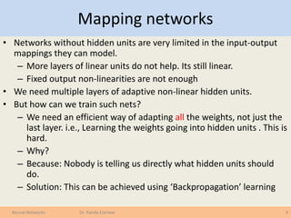 Mapping networks
• Networks without hidden units are very limited in the input-output
mappings they can model.
– More layers of linear units do not help. Its still linear.
– Fixed output non-linearities are not enough
• We need multiple layers of adaptive non-linear hidden units.
• But how can we train such nets?
– We need an efficient way of adapting all the weights, not just the
last layer. i.e., Learning the weights going into hidden units . This is
hard.
– Why?
– Because: Nobody is telling us directly what hidden units should
do.
– Solution: This can be achieved using ‘Backpropagation’ learning
4Neural Networks Dr. Randa Elanwar
 