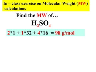 In – class exercise on Molecular Weight (MW)
calculations
H2SO4
2*1 + 1*32 + 4*16 = 98 g/mol
Find the MW of…
 