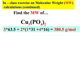 In – class exercise on Molecular Weight (MW)
calculations (continued)
Cu3(PO4)2
3*63.5 + 2*(1*31 +4*16) = 380.5 g/mol
Find the MW of…
 