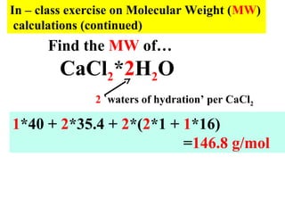 In – class exercise on Molecular Weight (MW)
calculations (continued)
Find the MW of…
CaCl2*2H2O
1*40 + 2*35.4 + 2*(2*1 + 1*16)
=146.8 g/mol
2 `waters of hydration’ per CaCl2
 