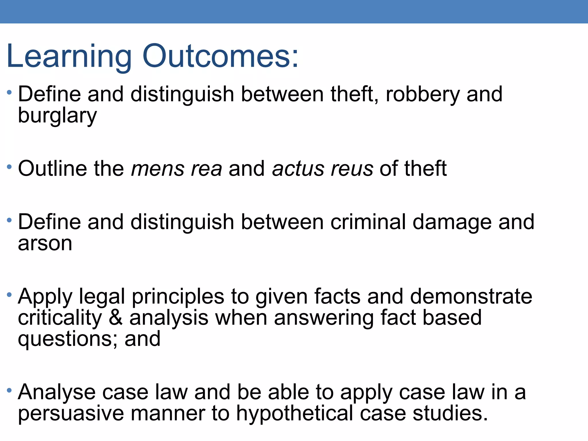 Learning Outcomes:
• Define and distinguish between theft, robbery and
burglary
• Outline the mens rea and actus reus of theft
• Define and distinguish between criminal damage and
arson
• Apply legal principles to given facts and demonstrate
criticality & analysis when answering fact based
questions; and
• Analyse case law and be able to apply case law in a
persuasive manner to hypothetical case studies.
 