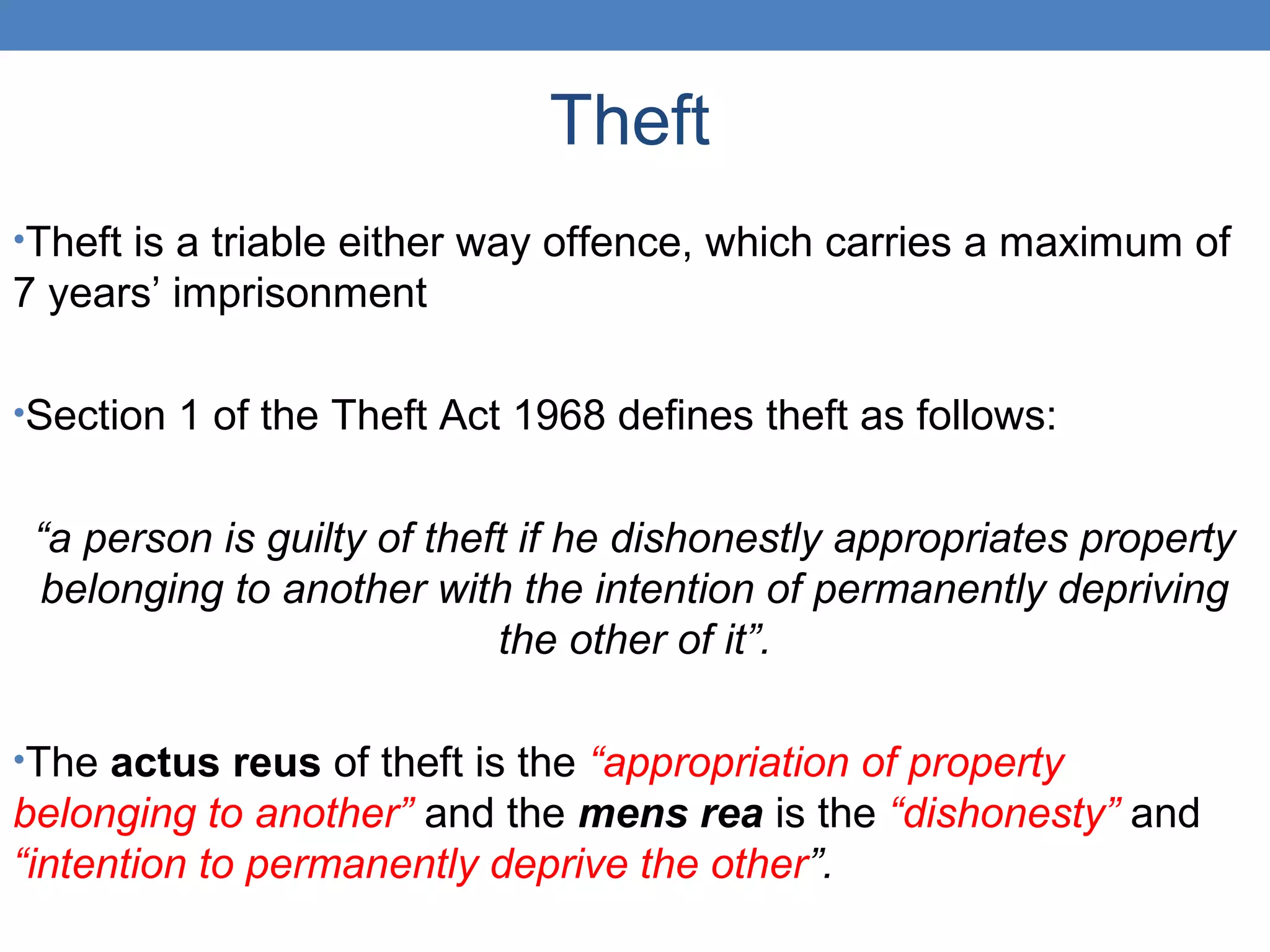 Theft
•Theft is a triable either way offence, which carries a maximum of
7 years’ imprisonment
•Section 1 of the Theft Act 1968 defines theft as follows:
“a person is guilty of theft if he dishonestly appropriates property
belonging to another with the intention of permanently depriving
the other of it”.
•The actus reus of theft is the “appropriation of property
belonging to another” and the mens rea is the “dishonesty” and
“intention to permanently deprive the other”.
 