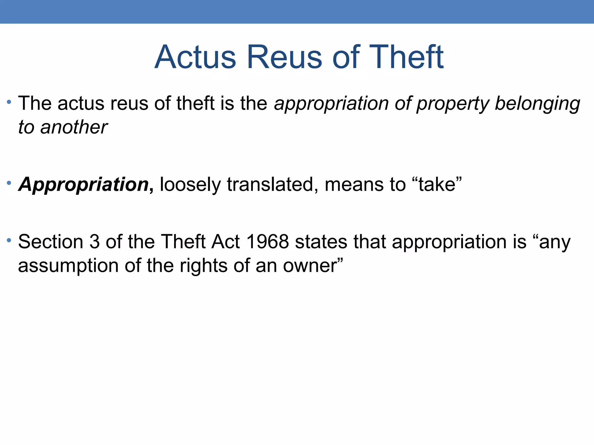 Actus Reus of Theft
• The actus reus of theft is the appropriation of property belonging
to another
• Appropriation, loosely translated, means to “take”
• Section 3 of the Theft Act 1968 states that appropriation is “any
assumption of the rights of an owner”
 