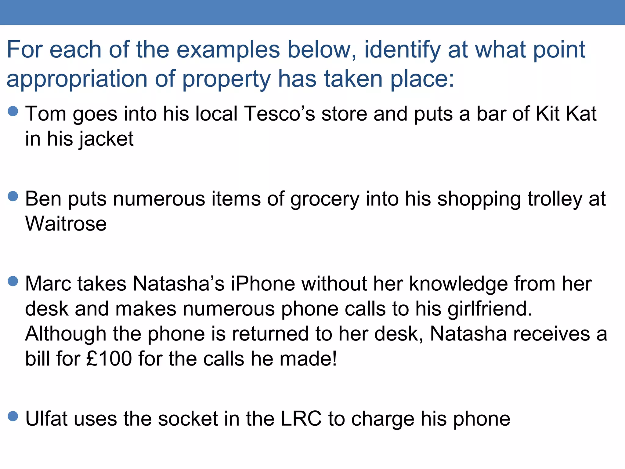 For each of the examples below, identify at what point
appropriation of property has taken place:
Tom goes into his local Tesco’s store and puts a bar of Kit Kat
in his jacket
Ben puts numerous items of grocery into his shopping trolley at
Waitrose
Marc takes Natasha’s iPhone without her knowledge from her
desk and makes numerous phone calls to his girlfriend.
Although the phone is returned to her desk, Natasha receives a
bill for £100 for the calls he made!
Ulfat uses the socket in the LRC to charge his phone
 