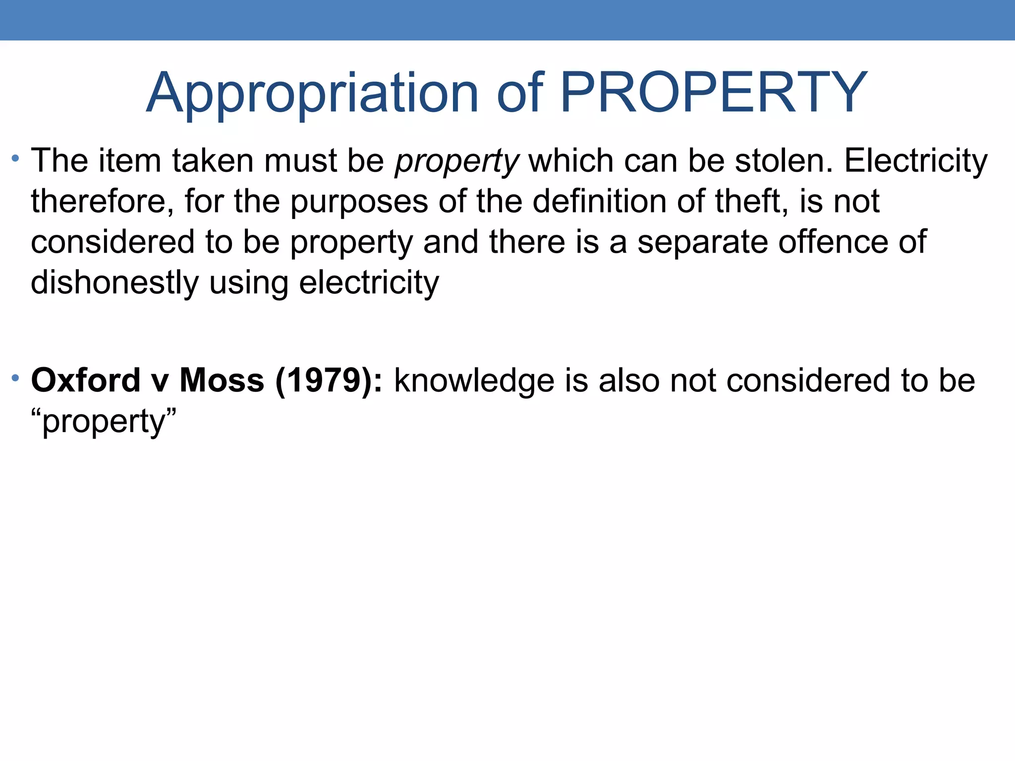 Appropriation of PROPERTY
• The item taken must be property which can be stolen. Electricity
therefore, for the purposes of the definition of theft, is not
considered to be property and there is a separate offence of
dishonestly using electricity
• Oxford v Moss (1979): knowledge is also not considered to be
“property”
 