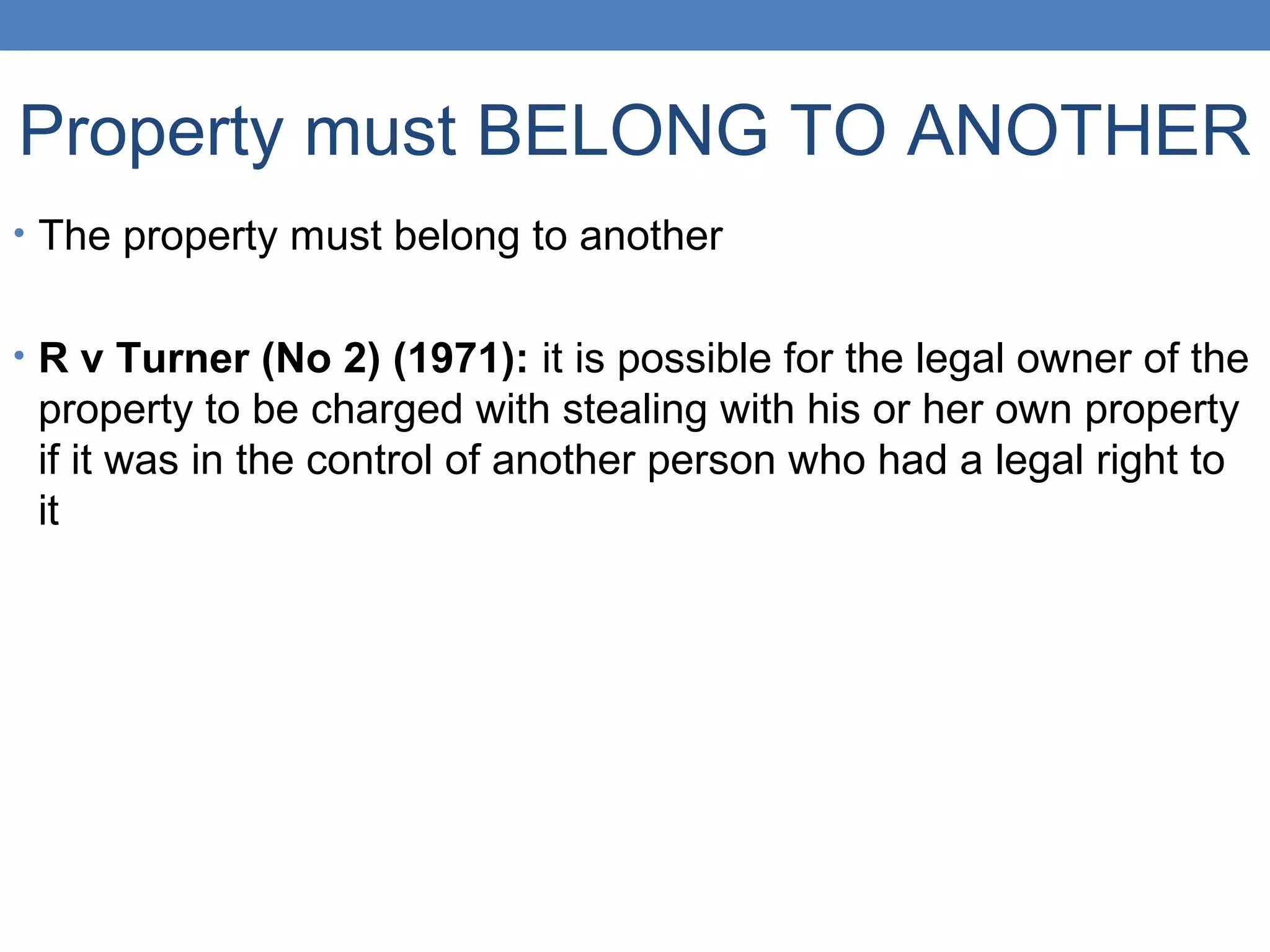 Property must BELONG TO ANOTHER
• The property must belong to another
• R v Turner (No 2) (1971): it is possible for the legal owner of the
property to be charged with stealing with his or her own property
if it was in the control of another person who had a legal right to
it
 
