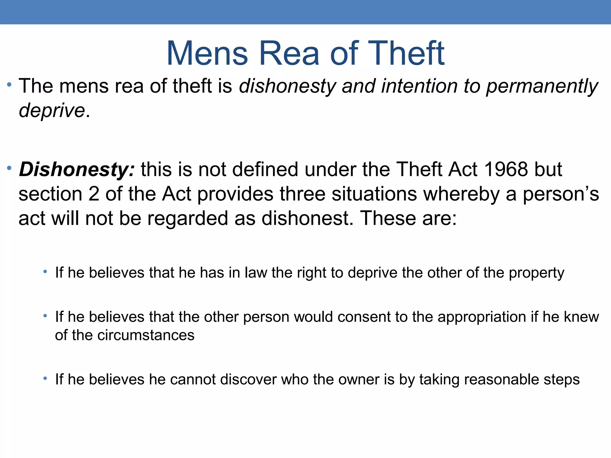 Mens Rea of Theft
• The mens rea of theft is dishonesty and intention to permanently
deprive.
• Dishonesty: this is not defined under the Theft Act 1968 but
section 2 of the Act provides three situations whereby a person’s
act will not be regarded as dishonest. These are:
• If he believes that he has in law the right to deprive the other of the property
• If he believes that the other person would consent to the appropriation if he knew
of the circumstances
• If he believes he cannot discover who the owner is by taking reasonable steps
 