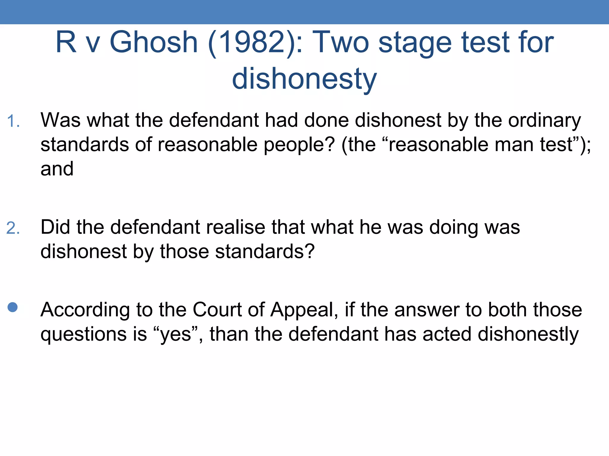 R v Ghosh (1982): Two stage test for
dishonesty
1. Was what the defendant had done dishonest by the ordinary
standards of reasonable people? (the “reasonable man test”);
and
2. Did the defendant realise that what he was doing was
dishonest by those standards?
 According to the Court of Appeal, if the answer to both those
questions is “yes”, than the defendant has acted dishonestly
 