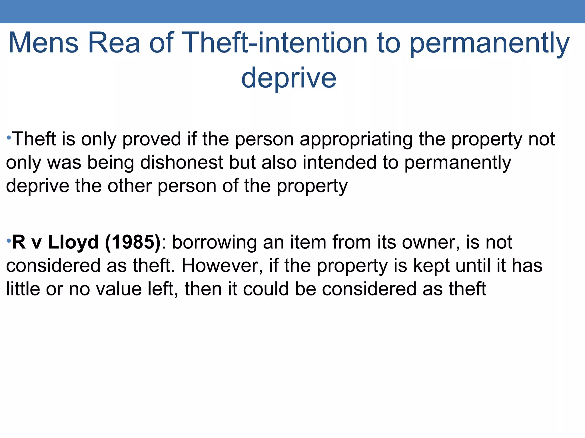 Mens Rea of Theft-intention to permanently
deprive
•Theft is only proved if the person appropriating the property not
only was being dishonest but also intended to permanently
deprive the other person of the property
•R v Lloyd (1985): borrowing an item from its owner, is not
considered as theft. However, if the property is kept until it has
little or no value left, then it could be considered as theft
 