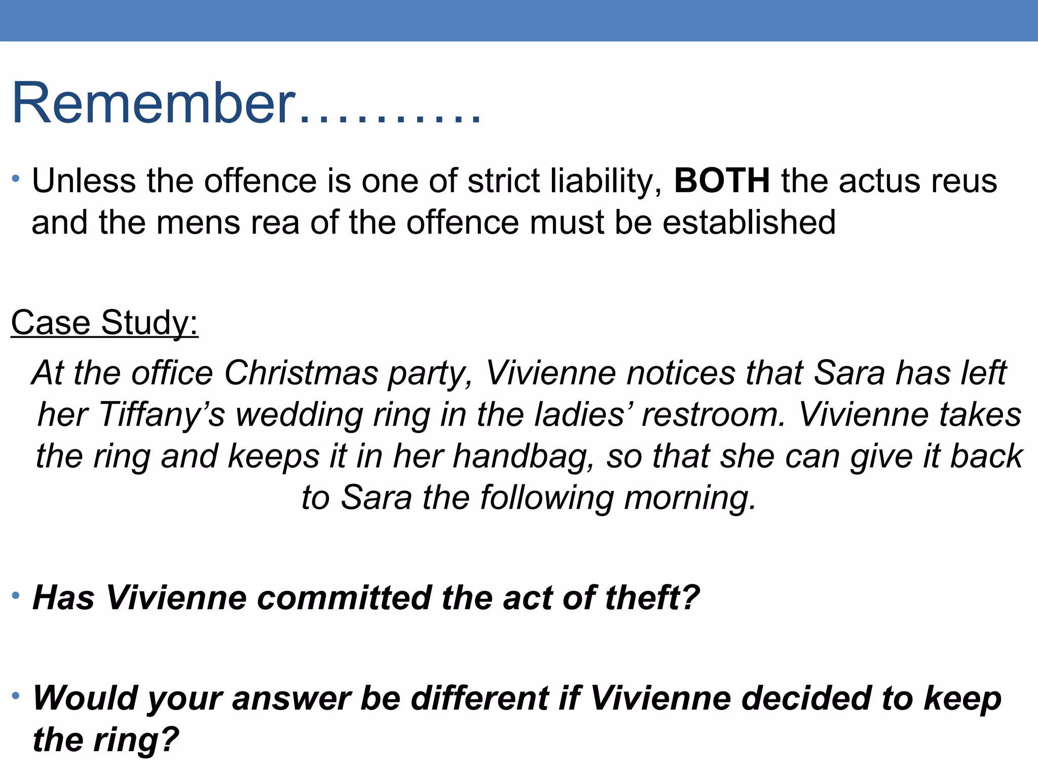 Remember……….
• Unless the offence is one of strict liability, BOTH the actus reus
and the mens rea of the offence must be established
Case Study:
At the office Christmas party, Vivienne notices that Sara has left
her Tiffany’s wedding ring in the ladies’ restroom. Vivienne takes
the ring and keeps it in her handbag, so that she can give it back
to Sara the following morning.
• Has Vivienne committed the act of theft?
• Would your answer be different if Vivienne decided to keep
the ring?
 