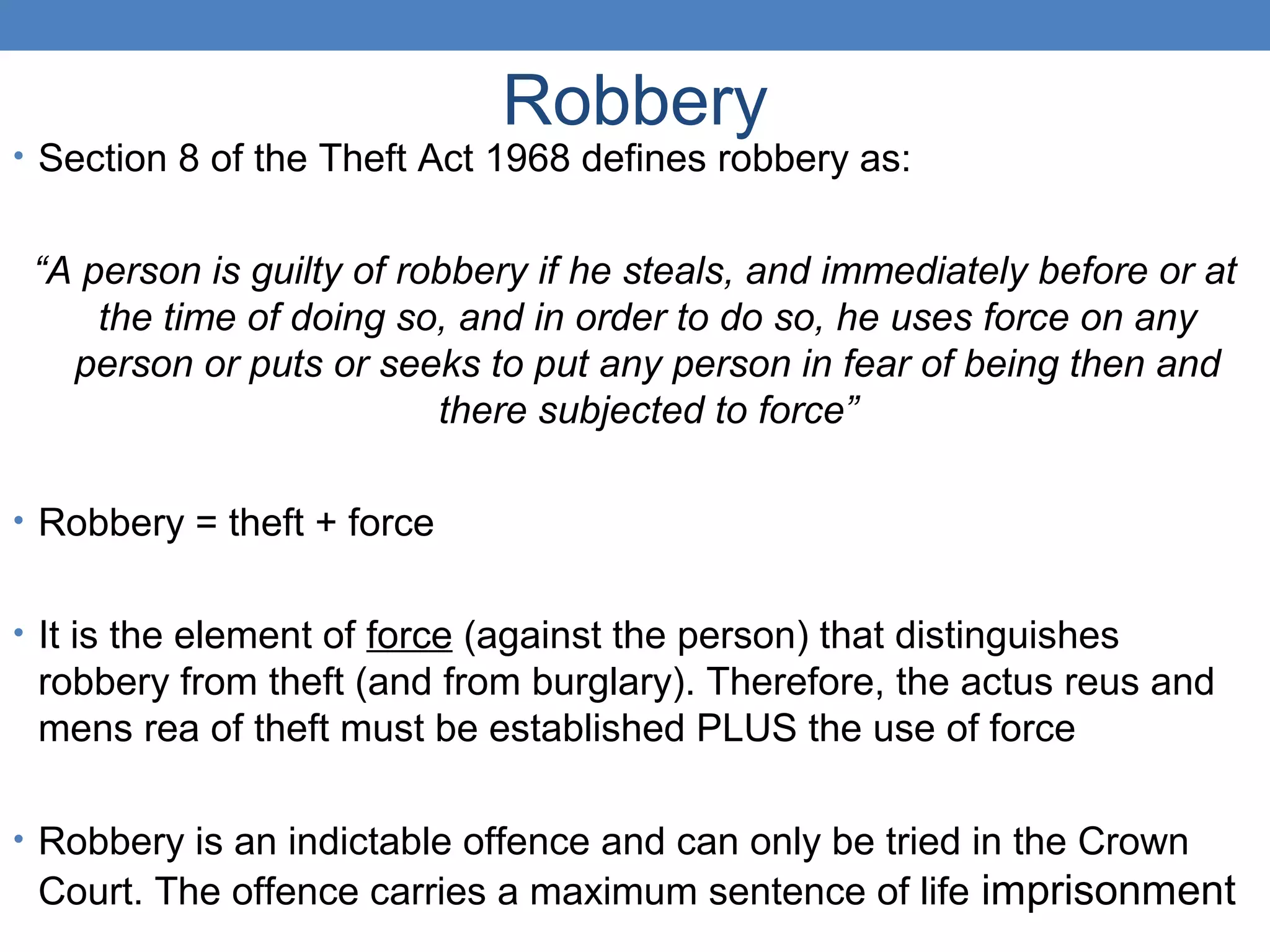 Robbery
• Section 8 of the Theft Act 1968 defines robbery as:
“A person is guilty of robbery if he steals, and immediately before or at
the time of doing so, and in order to do so, he uses force on any
person or puts or seeks to put any person in fear of being then and
there subjected to force”
• Robbery = theft + force
• It is the element of force (against the person) that distinguishes
robbery from theft (and from burglary). Therefore, the actus reus and
mens rea of theft must be established PLUS the use of force
• Robbery is an indictable offence and can only be tried in the Crown
Court. The offence carries a maximum sentence of life imprisonment
 