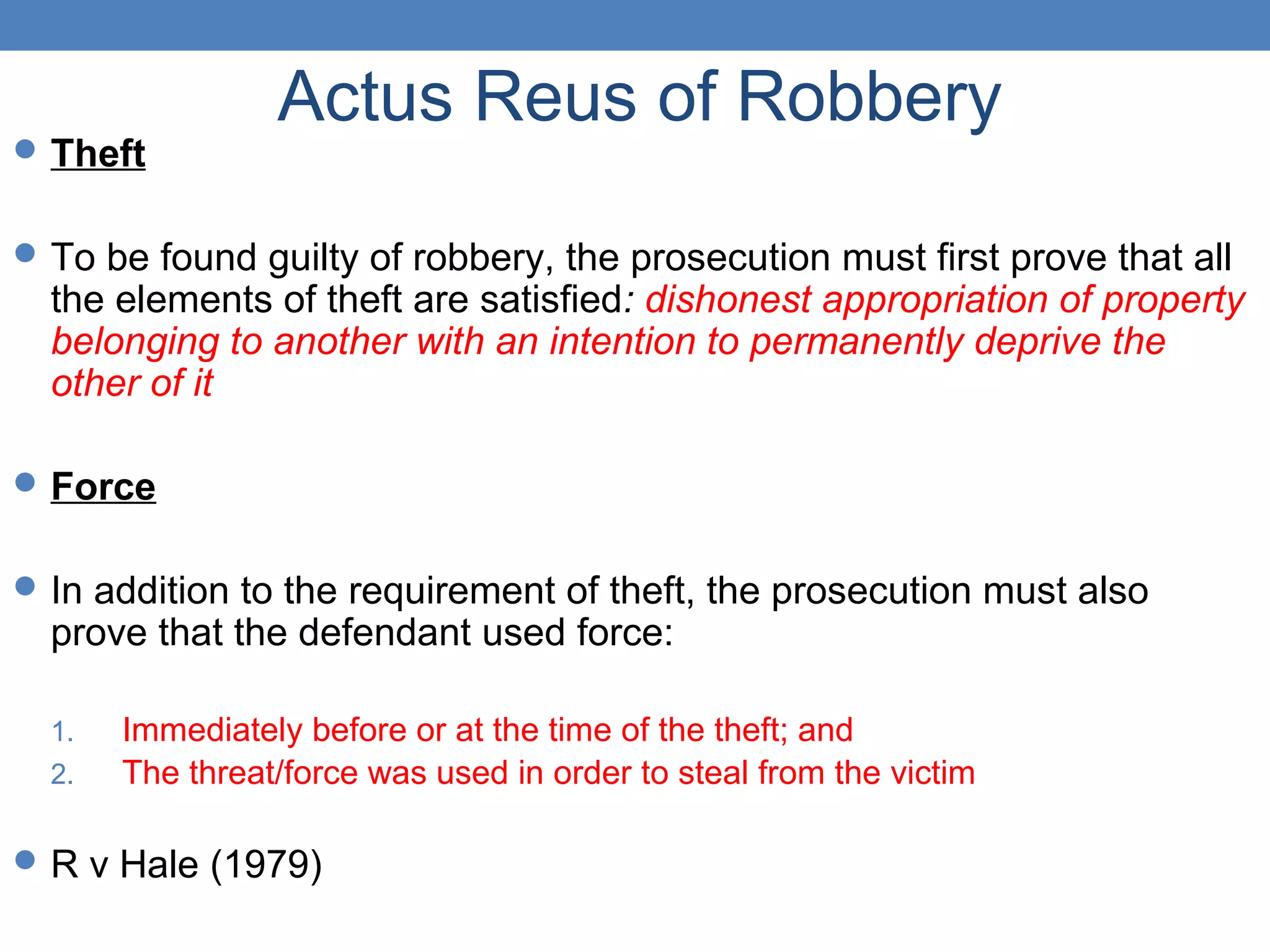 Actus Reus of Robbery
Theft
To be found guilty of robbery, the prosecution must first prove that all
the elements of theft are satisfied: dishonest appropriation of property
belonging to another with an intention to permanently deprive the
other of it
Force
In addition to the requirement of theft, the prosecution must also
prove that the defendant used force:
1. Immediately before or at the time of the theft; and
2. The threat/force was used in order to steal from the victim
R v Hale (1979)
 