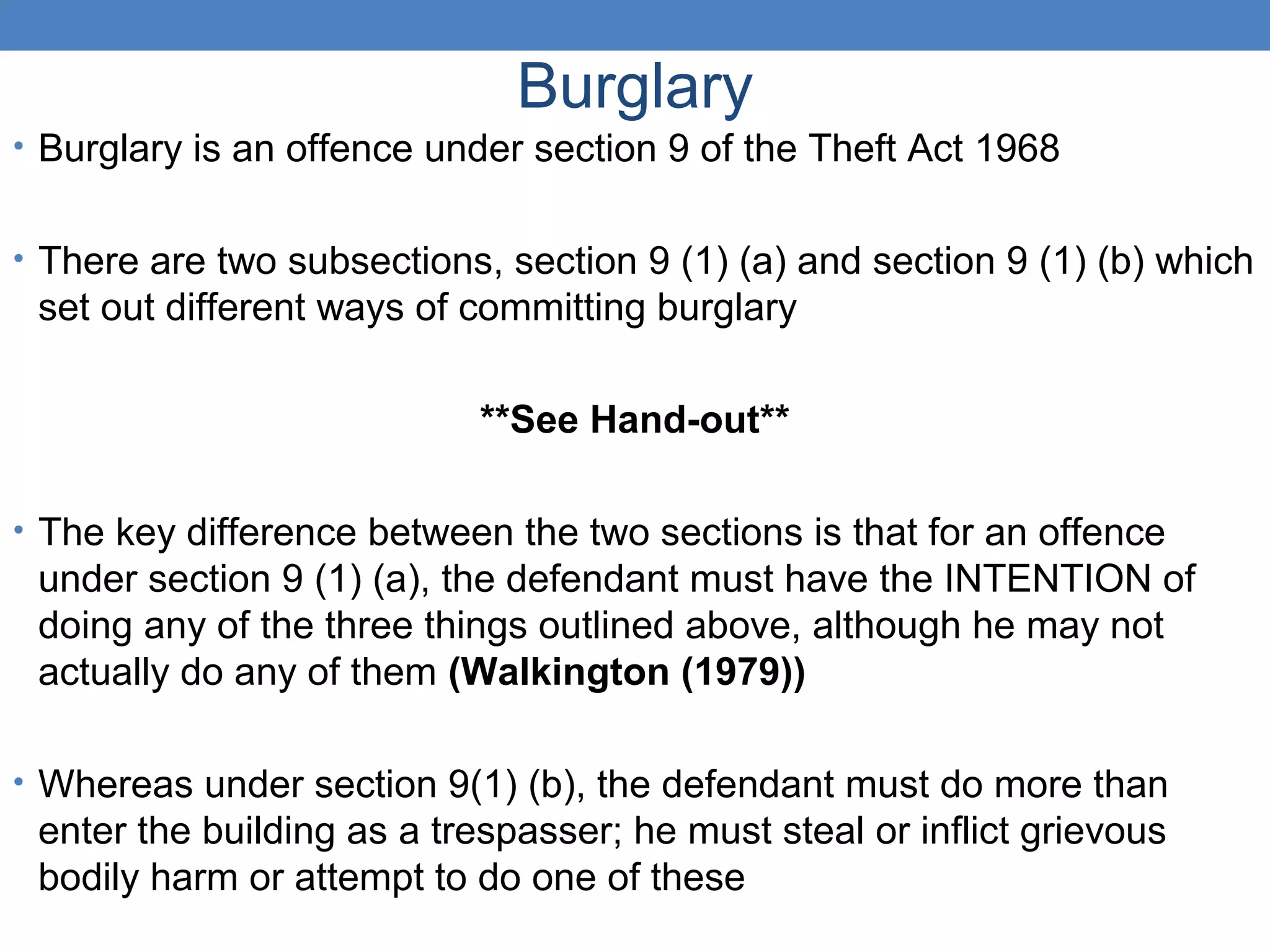 Burglary
• Burglary is an offence under section 9 of the Theft Act 1968
• There are two subsections, section 9 (1) (a) and section 9 (1) (b) which
set out different ways of committing burglary
**See Hand-out**
• The key difference between the two sections is that for an offence
under section 9 (1) (a), the defendant must have the INTENTION of
doing any of the three things outlined above, although he may not
actually do any of them (Walkington (1979))
• Whereas under section 9(1) (b), the defendant must do more than
enter the building as a trespasser; he must steal or inflict grievous
bodily harm or attempt to do one of these
 