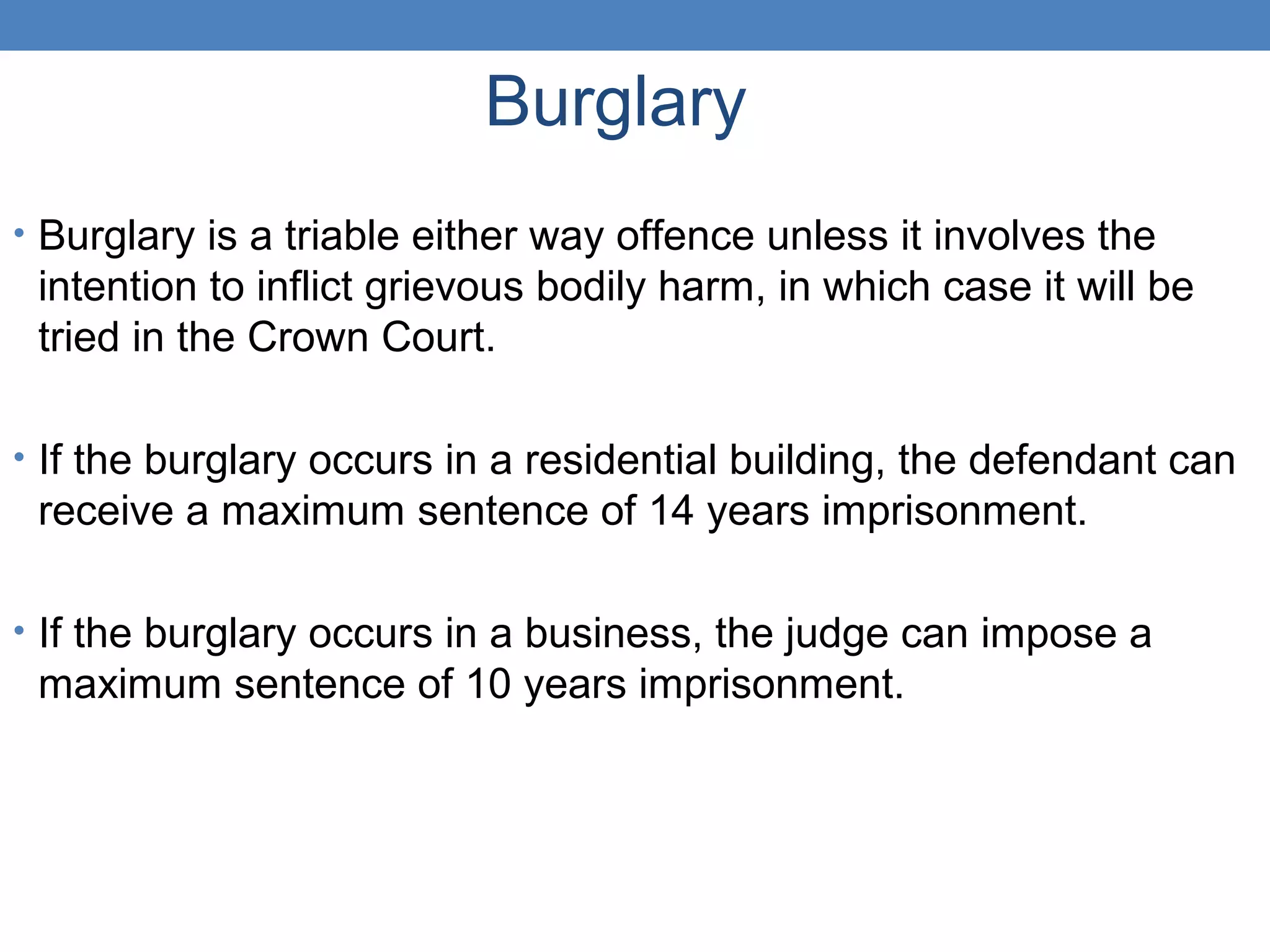 Burglary
• Burglary is a triable either way offence unless it involves the
intention to inflict grievous bodily harm, in which case it will be
tried in the Crown Court.
• If the burglary occurs in a residential building, the defendant can
receive a maximum sentence of 14 years imprisonment.
• If the burglary occurs in a business, the judge can impose a
maximum sentence of 10 years imprisonment.
 