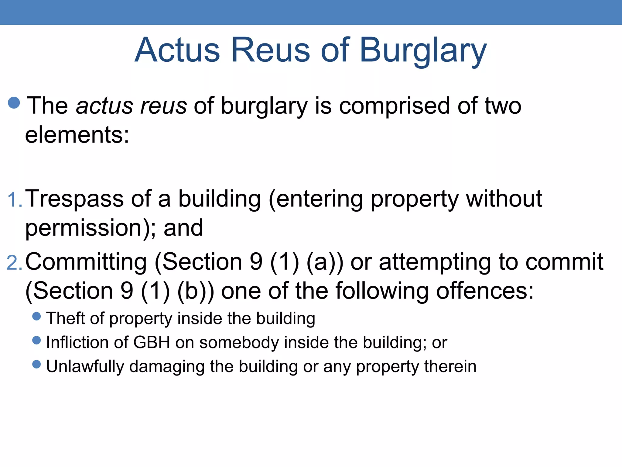 Actus Reus of Burglary
The actus reus of burglary is comprised of two
elements:
1.Trespass of a building (entering property without
permission); and
2.Committing (Section 9 (1) (a)) or attempting to commit
(Section 9 (1) (b)) one of the following offences:
Theft of property inside the building
Infliction of GBH on somebody inside the building; or
Unlawfully damaging the building or any property therein
 