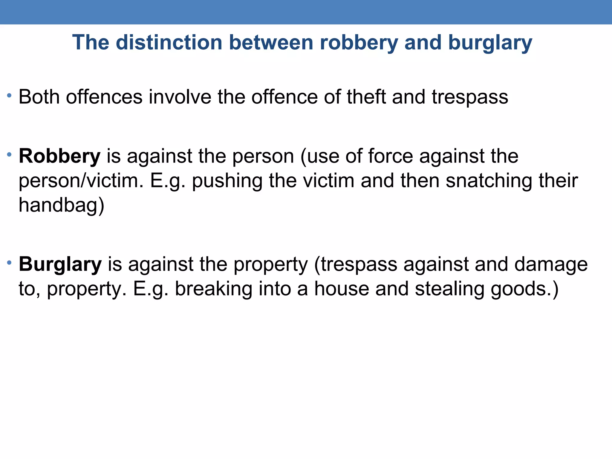 The distinction between robbery and burglary
• Both offences involve the offence of theft and trespass
• Robbery is against the person (use of force against the
person/victim. E.g. pushing the victim and then snatching their
handbag)
• Burglary is against the property (trespass against and damage
to, property. E.g. breaking into a house and stealing goods.)
 