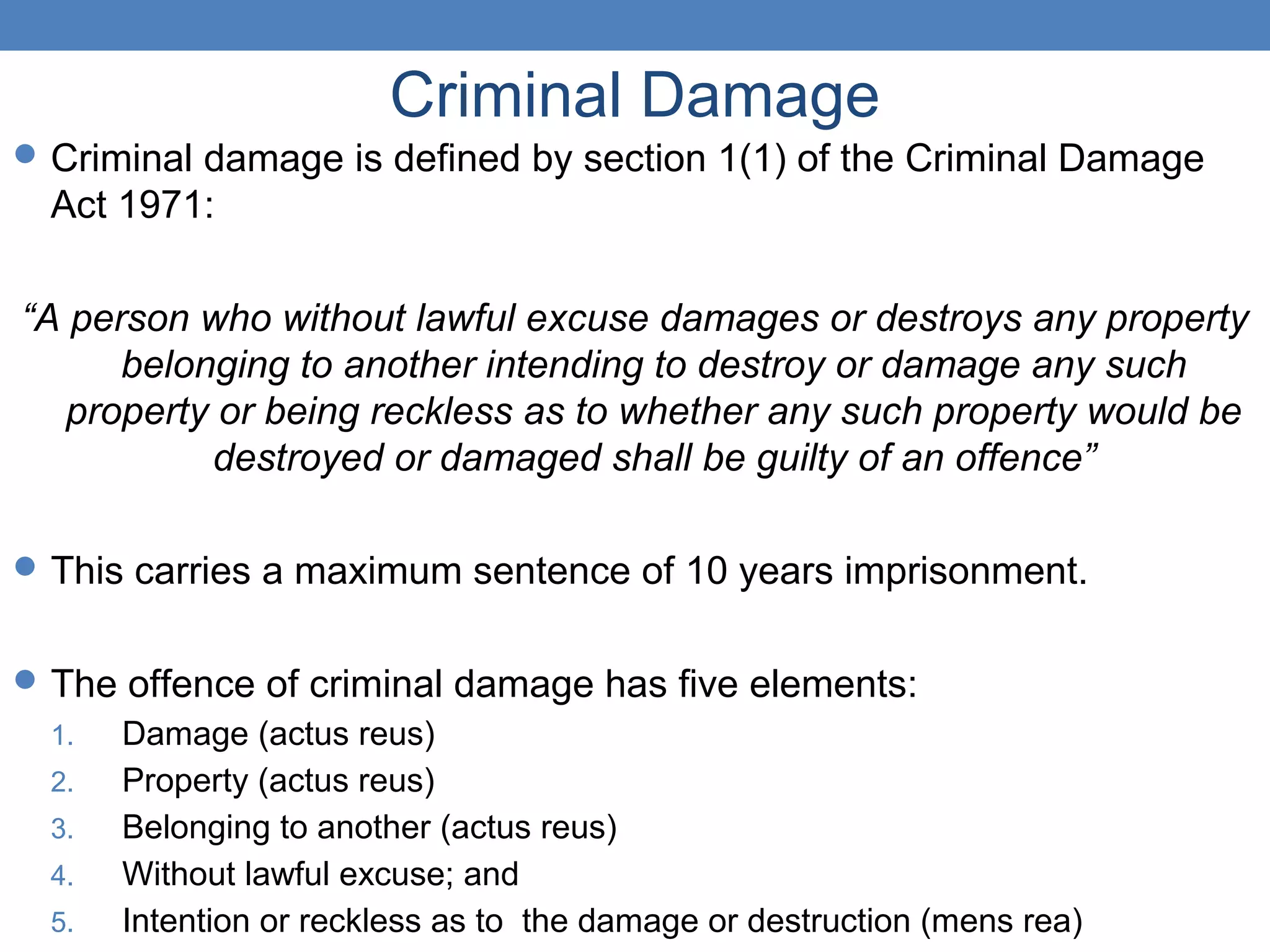 Criminal Damage
Criminal damage is defined by section 1(1) of the Criminal Damage
Act 1971:
“A person who without lawful excuse damages or destroys any property
belonging to another intending to destroy or damage any such
property or being reckless as to whether any such property would be
destroyed or damaged shall be guilty of an offence”
This carries a maximum sentence of 10 years imprisonment.
The offence of criminal damage has five elements:
1. Damage (actus reus)
2. Property (actus reus)
3. Belonging to another (actus reus)
4. Without lawful excuse; and
5. Intention or reckless as to the damage or destruction (mens rea)
 