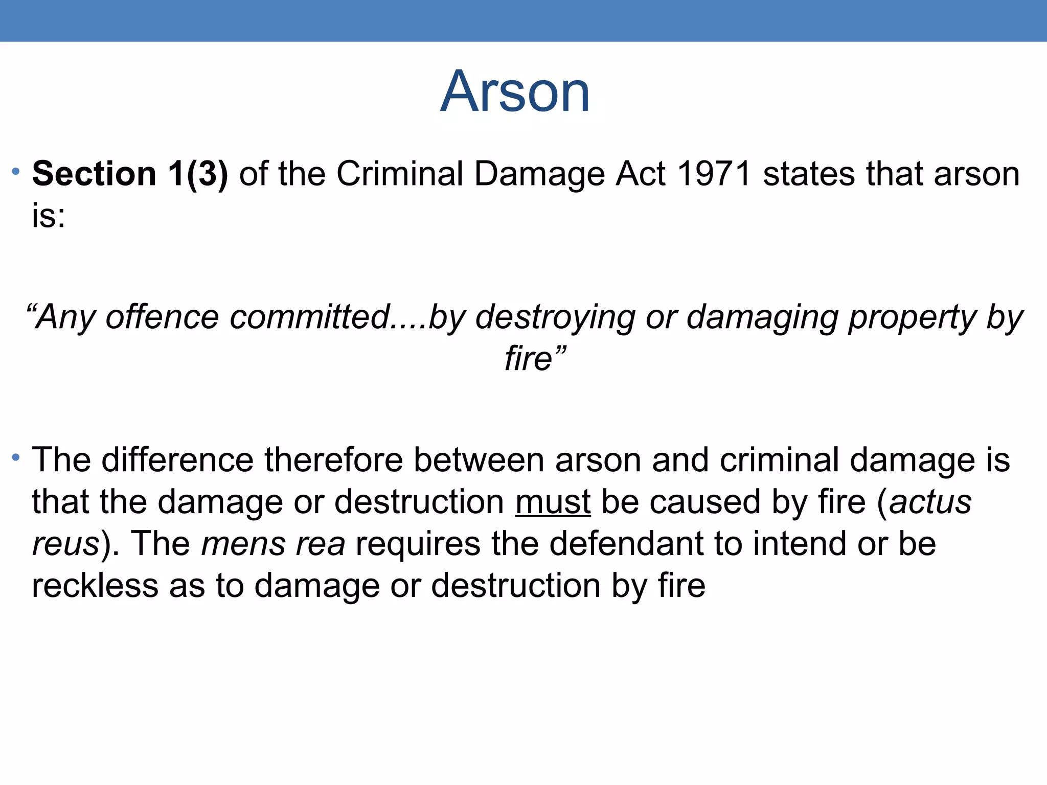 Arson
• Section 1(3) of the Criminal Damage Act 1971 states that arson
is:
“Any offence committed....by destroying or damaging property by
fire”
• The difference therefore between arson and criminal damage is
that the damage or destruction must be caused by fire (actus
reus). The mens rea requires the defendant to intend or be
reckless as to damage or destruction by fire
 