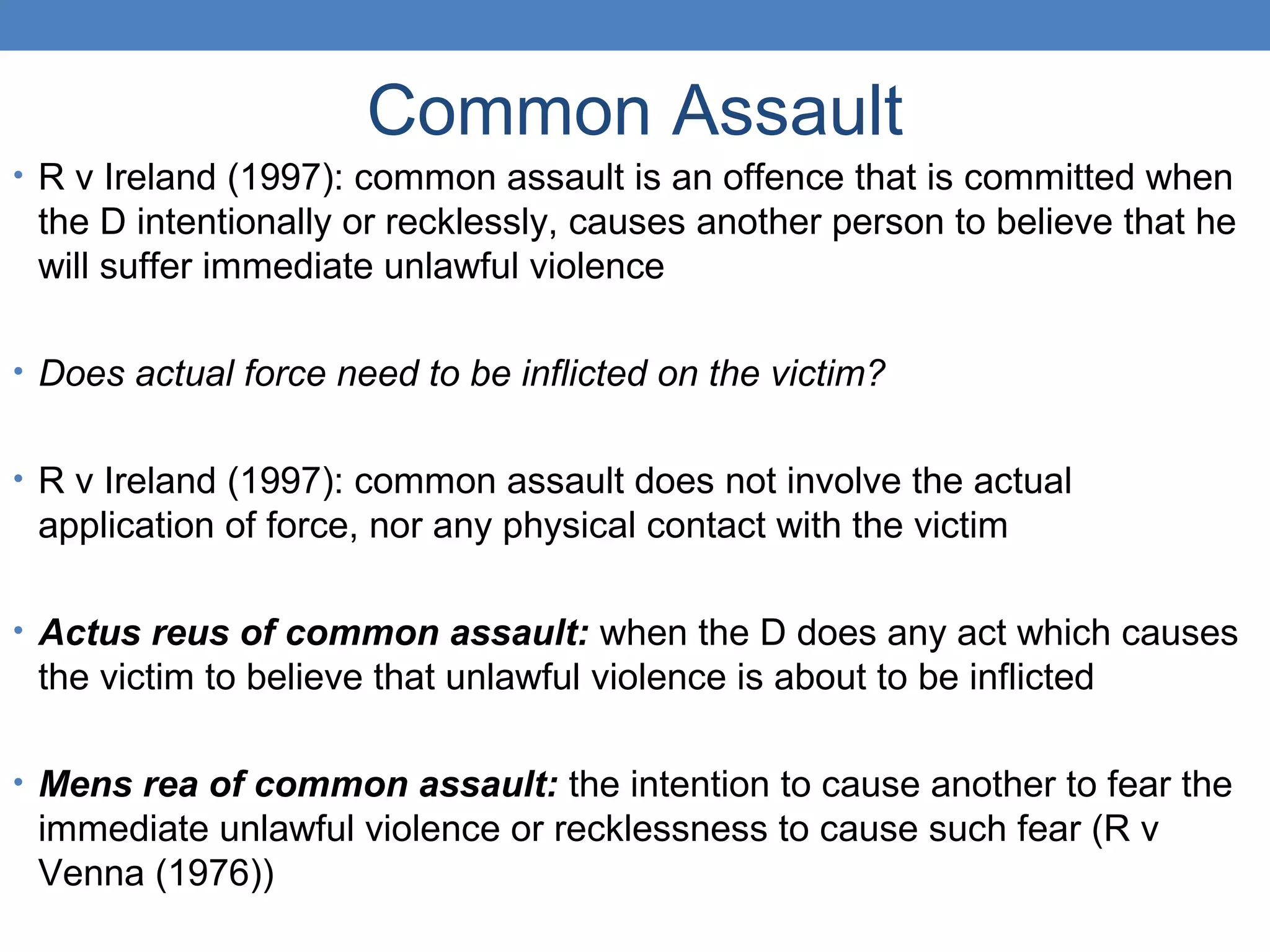 Common Assault
• R v Ireland (1997): common assault is an offence that is committed when
the D intentionally or recklessly, causes another person to believe that he
will suffer immediate unlawful violence
• Does actual force need to be inflicted on the victim?
• R v Ireland (1997): common assault does not involve the actual
application of force, nor any physical contact with the victim
• Actus reus of common assault: when the D does any act which causes
the victim to believe that unlawful violence is about to be inflicted
• Mens rea of common assault: the intention to cause another to fear the
immediate unlawful violence or recklessness to cause such fear (R v
Venna (1976))
 