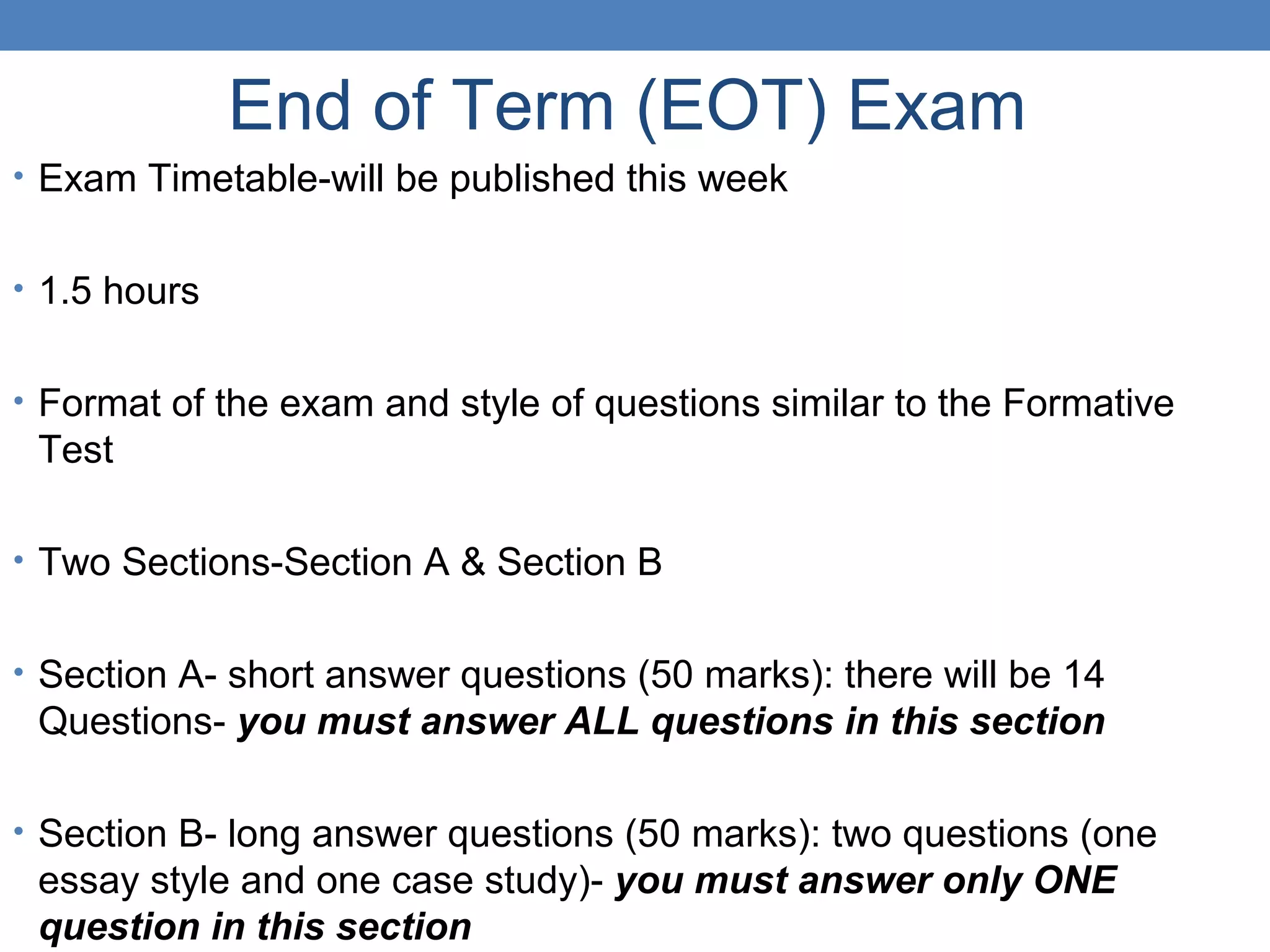 End of Term (EOT) Exam
• Exam Timetable-will be published this week
• 1.5 hours
• Format of the exam and style of questions similar to the Formative
Test
• Two Sections-Section A & Section B
• Section A- short answer questions (50 marks): there will be 14
Questions- you must answer ALL questions in this section
• Section B- long answer questions (50 marks): two questions (one
essay style and one case study)- you must answer only ONE
question in this section
 