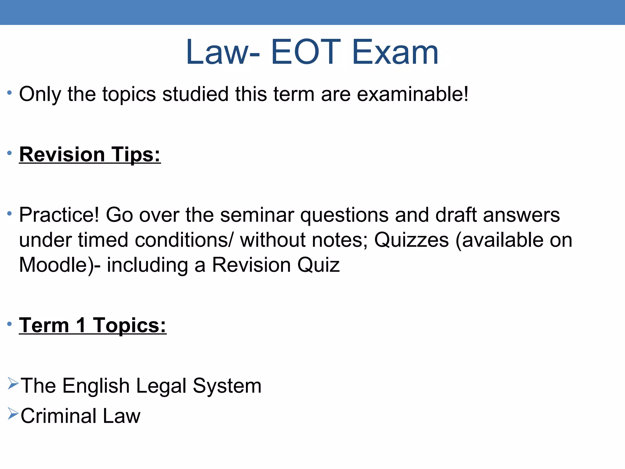 Law- EOT Exam
• Only the topics studied this term are examinable!
• Revision Tips:
• Practice! Go over the seminar questions and draft answers
under timed conditions/ without notes; Quizzes (available on
Moodle)- including a Revision Quiz
• Term 1 Topics:
The English Legal System
Criminal Law
 