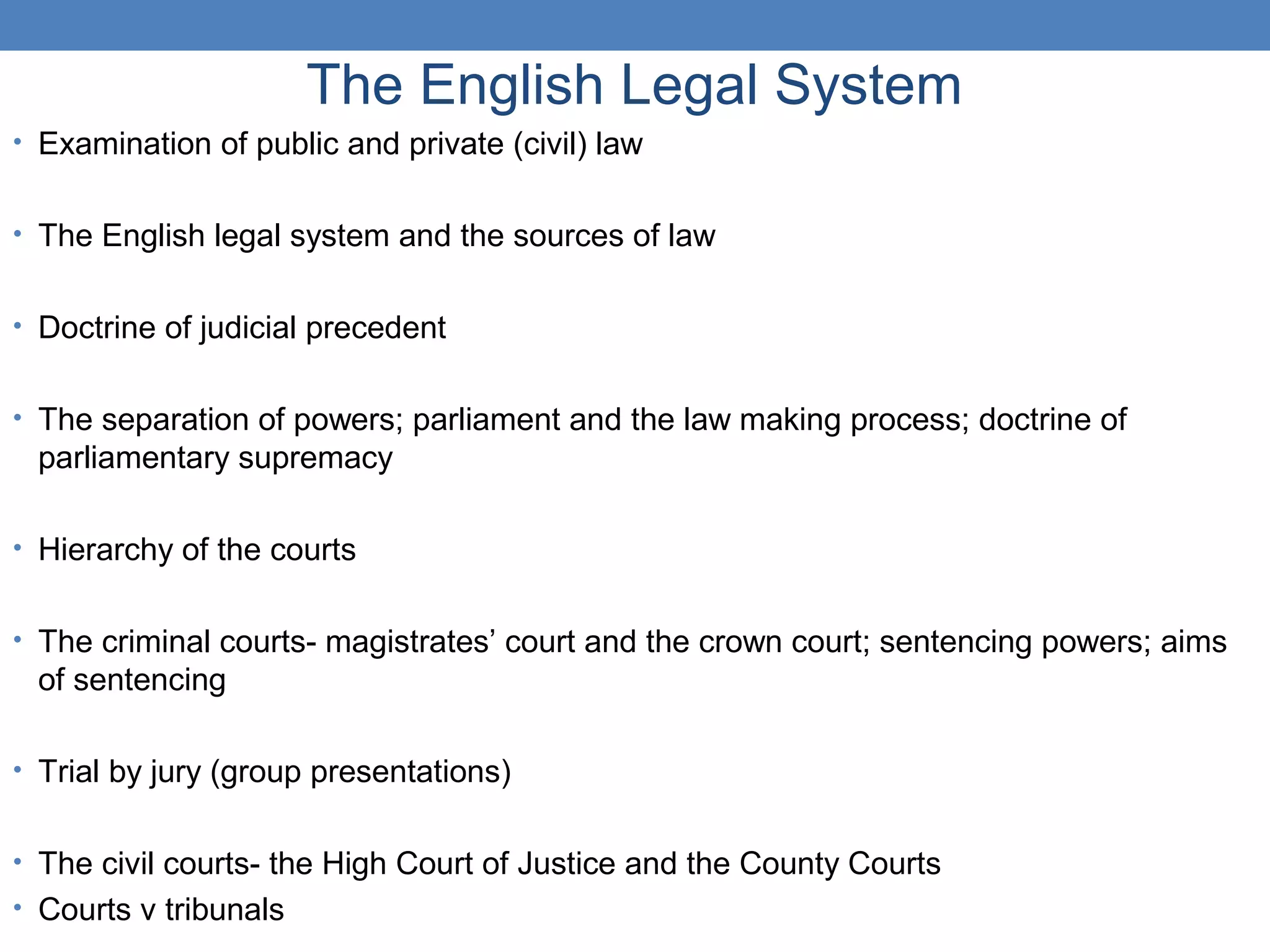 The English Legal System
• Examination of public and private (civil) law
• The English legal system and the sources of law
• Doctrine of judicial precedent
• The separation of powers; parliament and the law making process; doctrine of
parliamentary supremacy
• Hierarchy of the courts
• The criminal courts- magistrates’ court and the crown court; sentencing powers; aims
of sentencing
• Trial by jury (group presentations)
• The civil courts- the High Court of Justice and the County Courts
• Courts v tribunals
 