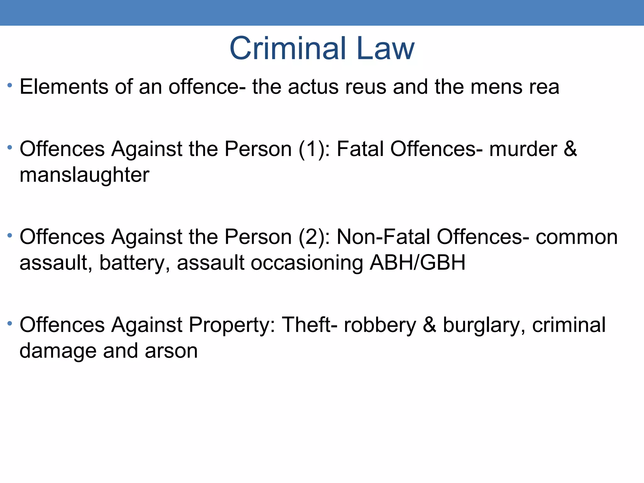 Criminal Law
• Elements of an offence- the actus reus and the mens rea
• Offences Against the Person (1): Fatal Offences- murder &
manslaughter
• Offences Against the Person (2): Non-Fatal Offences- common
assault, battery, assault occasioning ABH/GBH
• Offences Against Property: Theft- robbery & burglary, criminal
damage and arson
 
