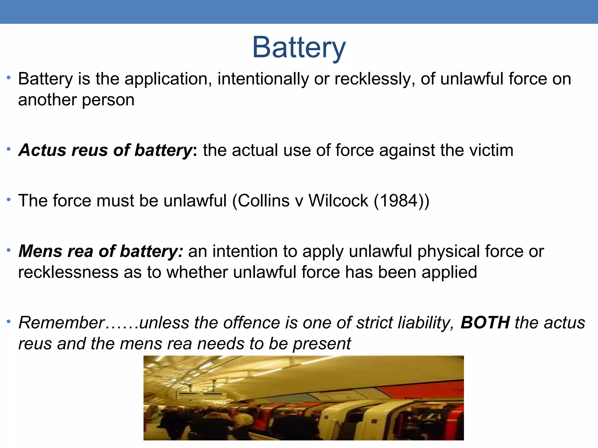 Battery
• Battery is the application, intentionally or recklessly, of unlawful force on
another person
• Actus reus of battery: the actual use of force against the victim
• The force must be unlawful (Collins v Wilcock (1984))
• Mens rea of battery: an intention to apply unlawful physical force or
recklessness as to whether unlawful force has been applied
• Remember……unless the offence is one of strict liability, BOTH the actus
reus and the mens rea needs to be present
 