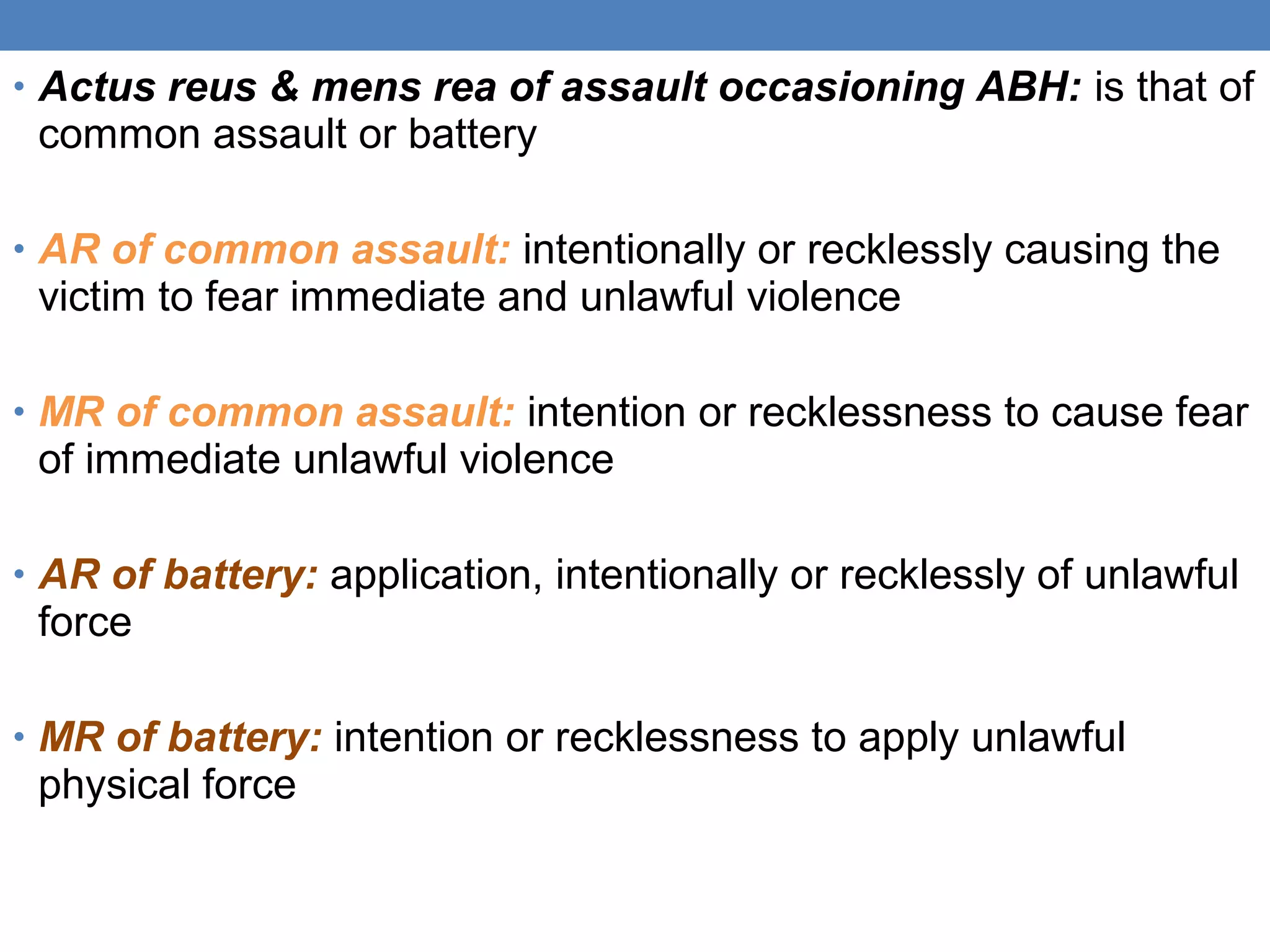 • Actus reus & mens rea of assault occasioning ABH: is that of
common assault or battery
• AR of common assault: intentionally or recklessly causing the
victim to fear immediate and unlawful violence
• MR of common assault: intention or recklessness to cause fear
of immediate unlawful violence
• AR of battery: application, intentionally or recklessly of unlawful
force
• MR of battery: intention or recklessness to apply unlawful
physical force
 