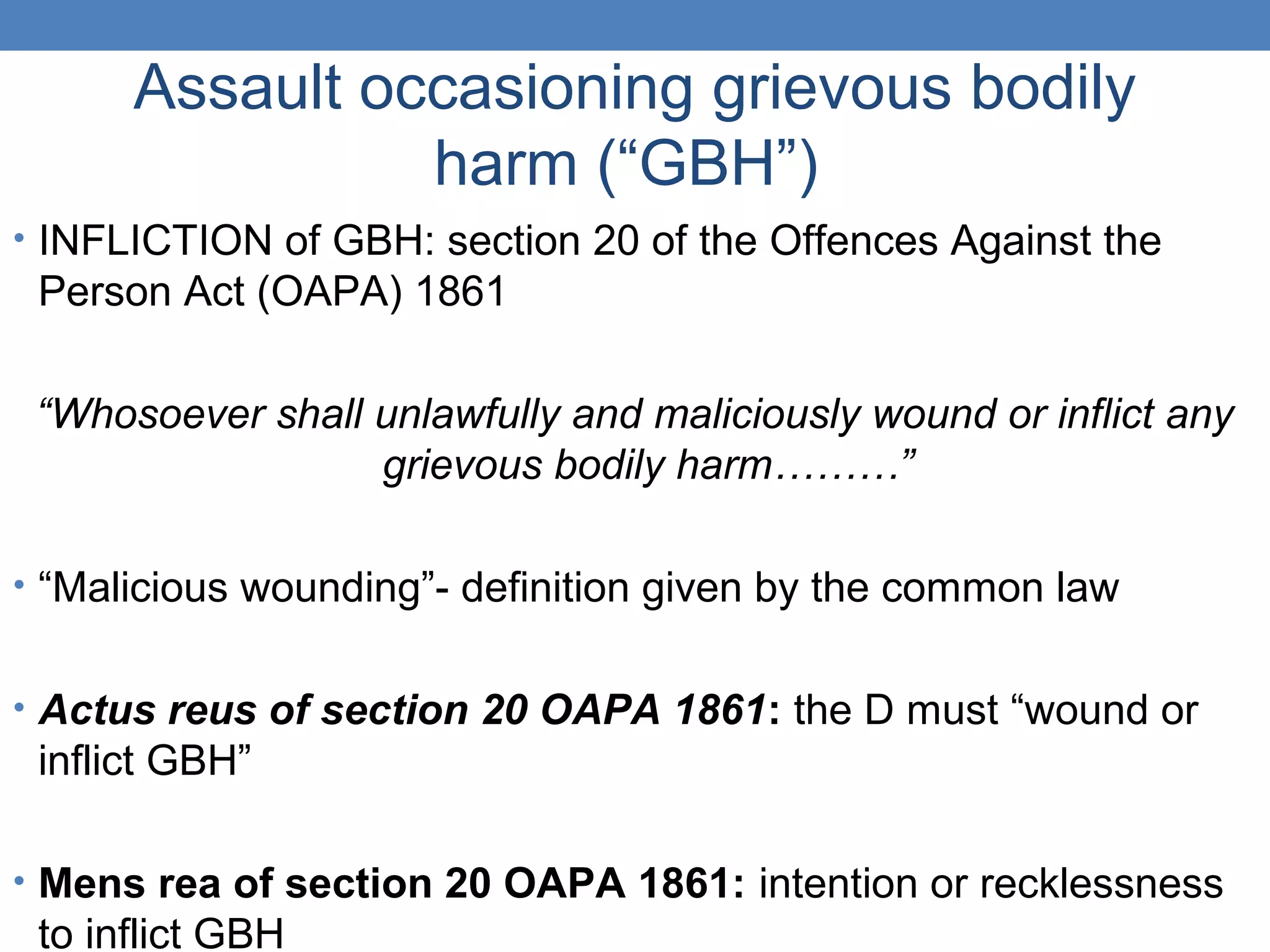Assault occasioning grievous bodily
harm (“GBH”)
• INFLICTION of GBH: section 20 of the Offences Against the
Person Act (OAPA) 1861
“Whosoever shall unlawfully and maliciously wound or inflict any
grievous bodily harm………”
• “Malicious wounding”- definition given by the common law
• Actus reus of section 20 OAPA 1861: the D must “wound or
inflict GBH”
• Mens rea of section 20 OAPA 1861: intention or recklessness
to inflict GBH
 
