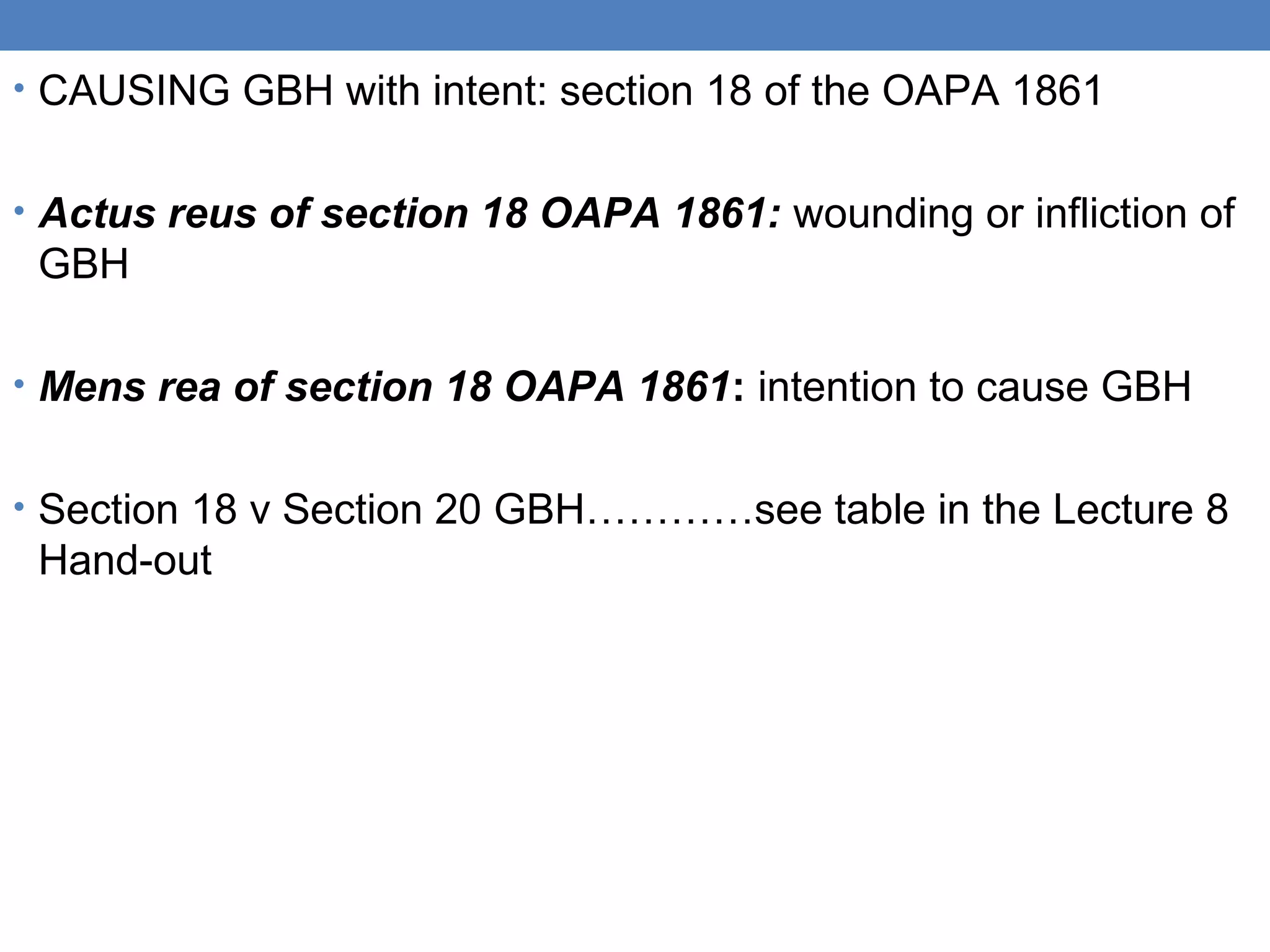 • CAUSING GBH with intent: section 18 of the OAPA 1861
• Actus reus of section 18 OAPA 1861: wounding or infliction of
GBH
• Mens rea of section 18 OAPA 1861: intention to cause GBH
• Section 18 v Section 20 GBH…………see table in the Lecture 8
Hand-out
 