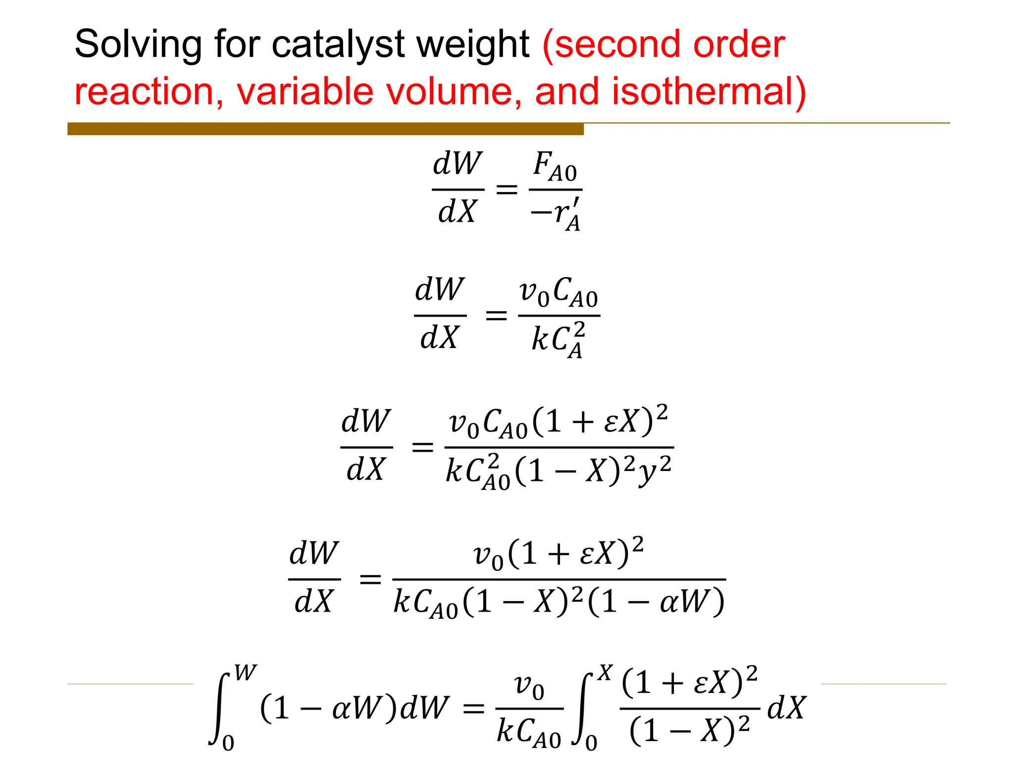 Solving for catalyst weight (second order
reaction, variable volume, and isothermal)
𝑑𝑊
𝑑𝑋
=
𝐹𝐴0
−𝑟𝐴
′
𝑑𝑊
𝑑𝑋
=
𝑣0𝐶𝐴0
𝑘𝐶𝐴
2
𝑑𝑊
𝑑𝑋
=
𝑣0𝐶𝐴0 1 + 𝜀𝑋 2
𝑘𝐶𝐴0
2
1 − 𝑋 2𝑦2
𝑑𝑊
𝑑𝑋
=
𝑣0 1 + 𝜀𝑋 2
𝑘𝐶𝐴0 1 − 𝑋 2 1 − 𝛼𝑊
න
0
𝑊
1 − 𝛼𝑊 𝑑𝑊 =
𝑣0
𝑘𝐶𝐴0
න
0
𝑋
1 + 𝜀𝑋 2
1 − 𝑋 2
𝑑𝑋
 