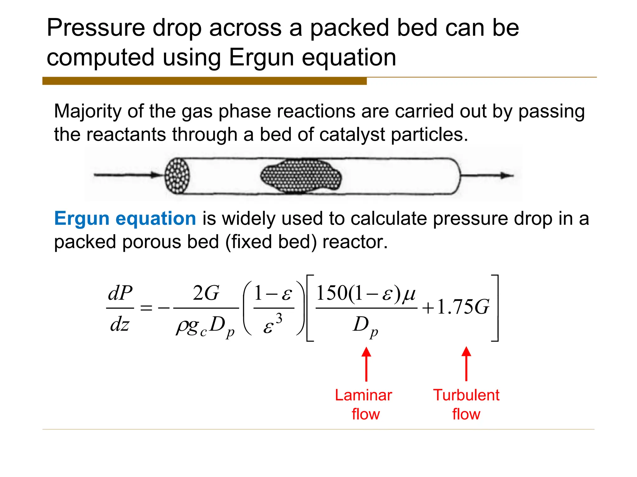 Pressure drop across a packed bed can be
computed using Ergun equation
Majority of the gas phase reactions are carried out by passing
the reactants through a bed of catalyst particles.
Ergun equation is widely used to calculate pressure drop in a
packed porous bed (fixed bed) reactor.








+
−





 −
−
= G
D
D
g
G
dz
dP
p
p
c
75
.
1
)
1
(
150
1
2
3





Laminar
flow
Turbulent
flow
 