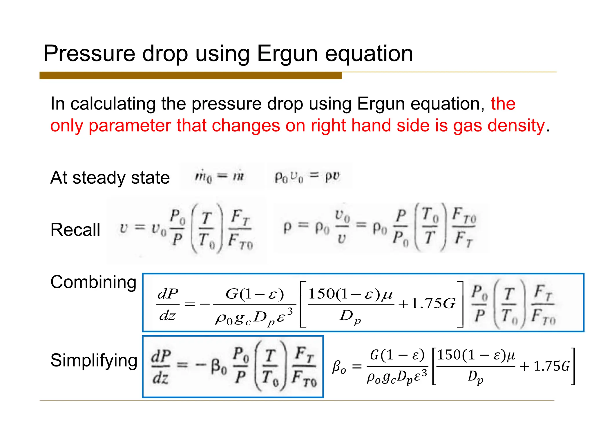 Pressure drop using Ergun equation
In calculating the pressure drop using Ergun equation, the
only parameter that changes on right hand side is gas density.
At steady state
Recall
Combining
Simplifying








+
−
−
−
= G
D
D
g
G
dz
dP
p
p
c
75
.
1
)
1
(
150
)
1
(
3
0





𝛽𝑜 =
ሻ
𝐺(1 − 𝜀
𝜌𝑜𝑔𝑐𝐷𝑝𝜀3
150(1 − 𝜀ሻ𝜇
𝐷𝑝
+ 1.75𝐺
 