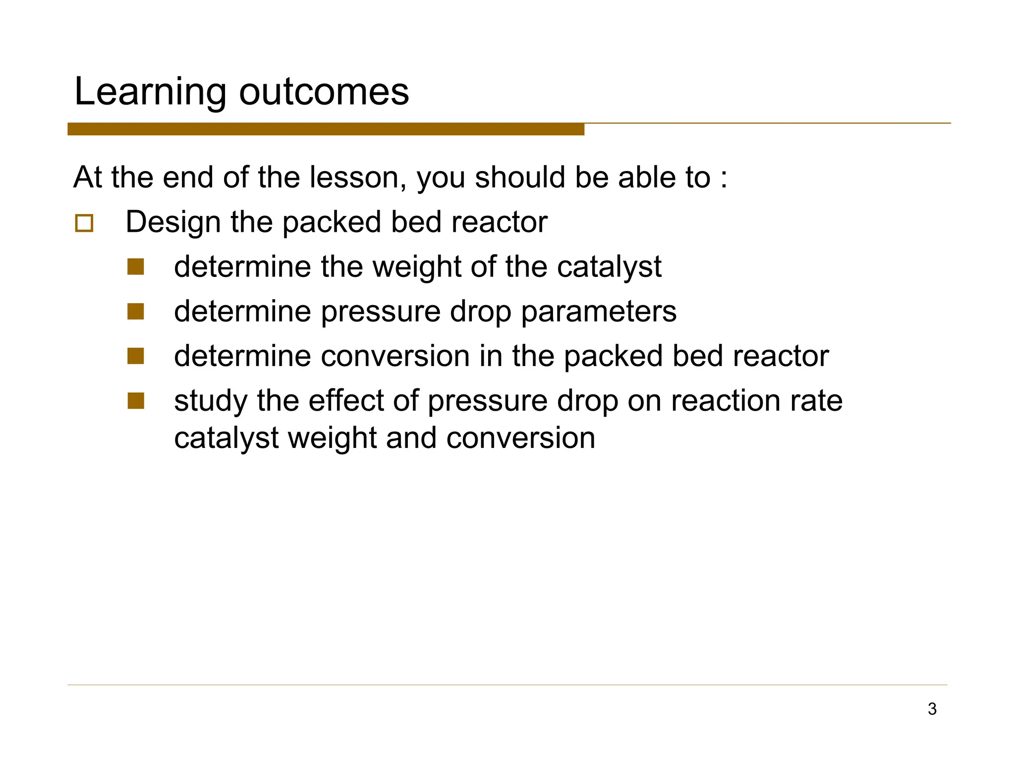 Learning outcomes
At the end of the lesson, you should be able to :
 Design the packed bed reactor
◼ determine the weight of the catalyst
◼ determine pressure drop parameters
◼ determine conversion in the packed bed reactor
◼ study the effect of pressure drop on reaction rate
catalyst weight and conversion
3
 