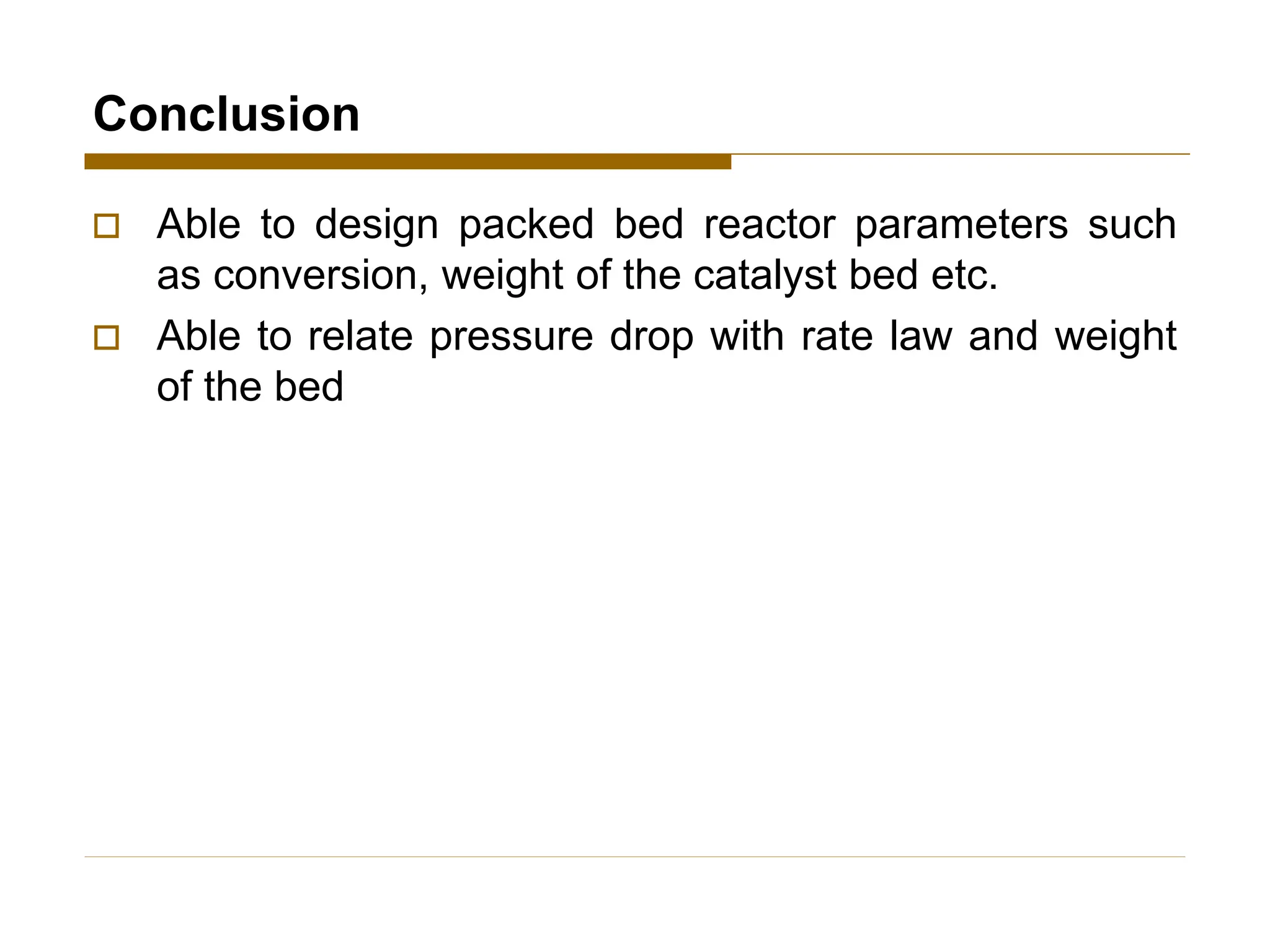 Conclusion
 Able to design packed bed reactor parameters such
as conversion, weight of the catalyst bed etc.
 Able to relate pressure drop with rate law and weight
of the bed
 