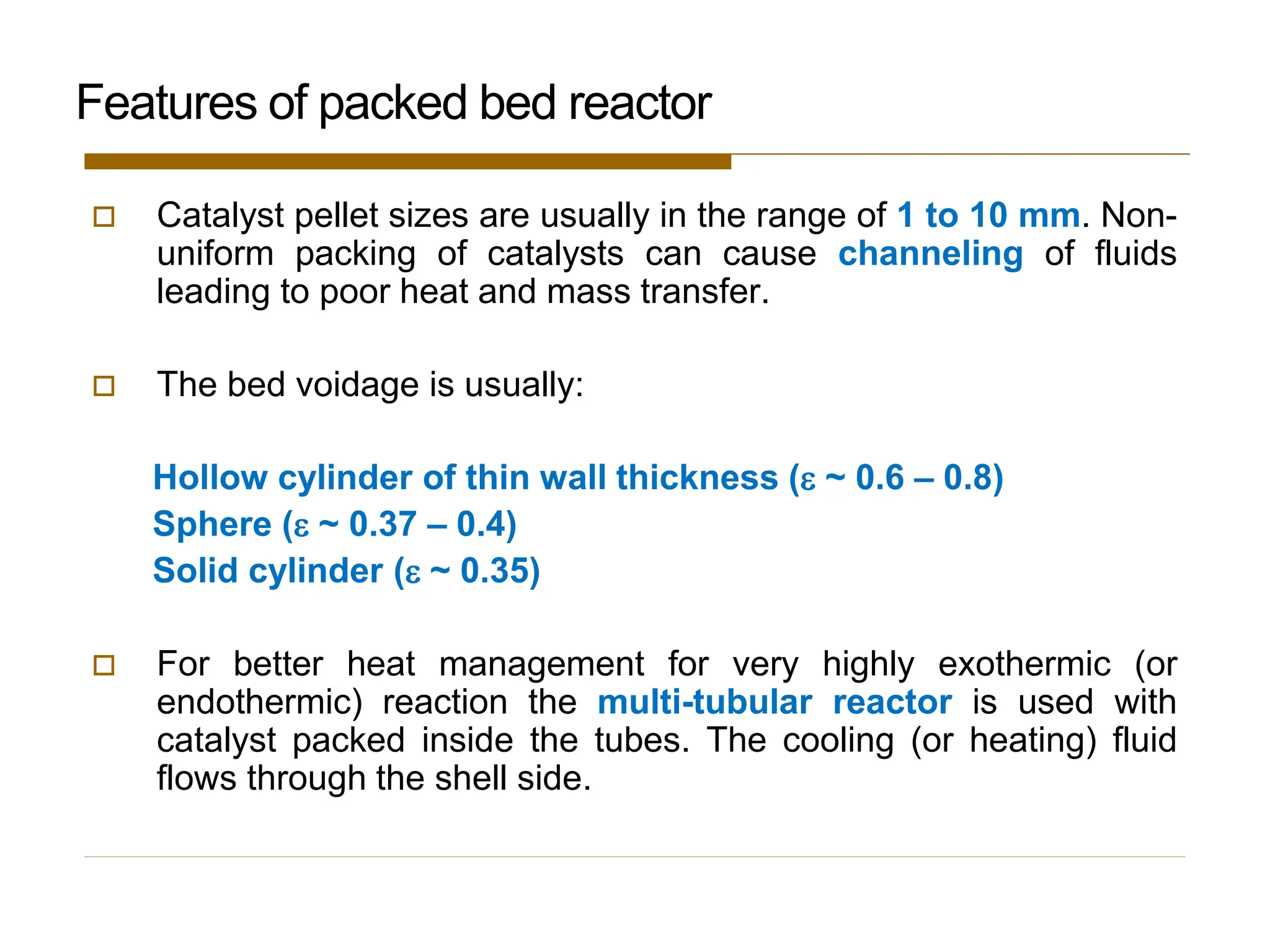  Catalyst pellet sizes are usually in the range of 1 to 10 mm. Non-
uniform packing of catalysts can cause channeling of fluids
leading to poor heat and mass transfer.
 The bed voidage is usually:
Hollow cylinder of thin wall thickness ( ~ 0.6 – 0.8)
Sphere ( ~ 0.37 – 0.4)
Solid cylinder ( ~ 0.35)
 For better heat management for very highly exothermic (or
endothermic) reaction the multi-tubular reactor is used with
catalyst packed inside the tubes. The cooling (or heating) fluid
flows through the shell side.
Features of packed bed reactor
 